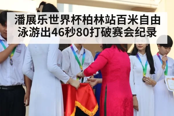 潘展乐世界杯柏林站百米自由泳游出46秒80打破赛会纪录