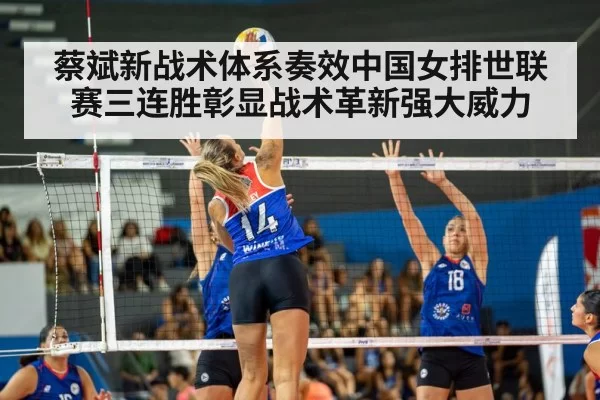 蔡斌新战术体系奏效中国女排世联赛三连胜彰显战术革新强大威力