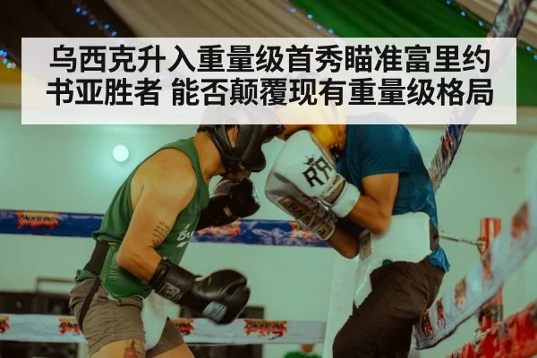 乌西克升入重量级首秀瞄准富里约书亚胜者 能否颠覆现有重量级格局