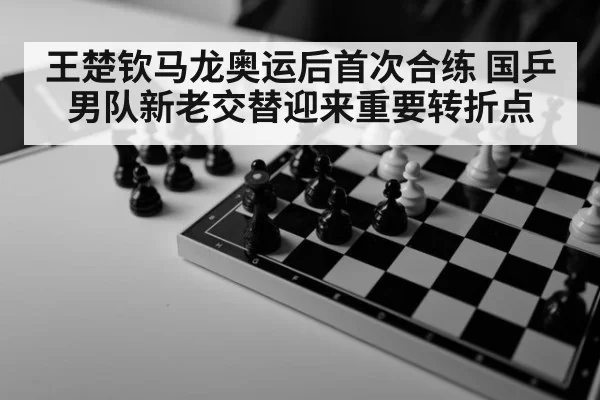 王楚钦马龙奥运后首次合练 国乒男队新老交替迎来重要转折点
