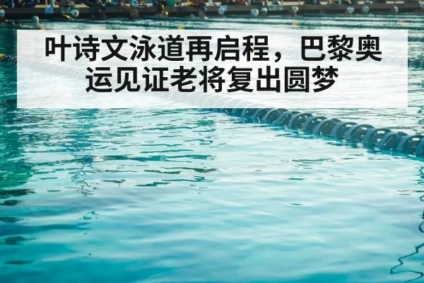 叶诗文泳道再启程，巴黎奥运见证老将复出圆梦